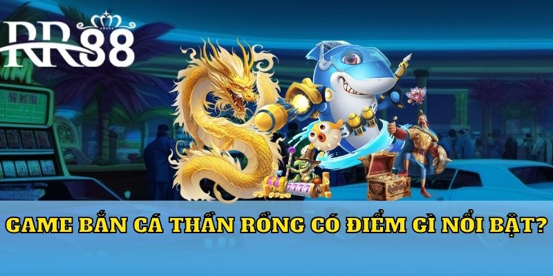 Game Bắn Cá Thần Rồng có điểm gì nổi bật?